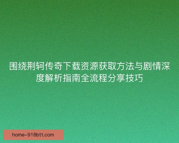 围绕荆轲传奇下载资源获取方法与剧情深度解析指南全流程分享技巧