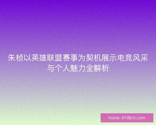 朱桢以英雄联盟赛事为契机展示电竞风采与个人魅力全解析