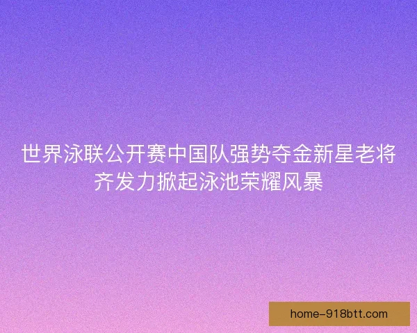 世界泳联公开赛中国队强势夺金新星老将齐发力掀起泳池荣耀风暴